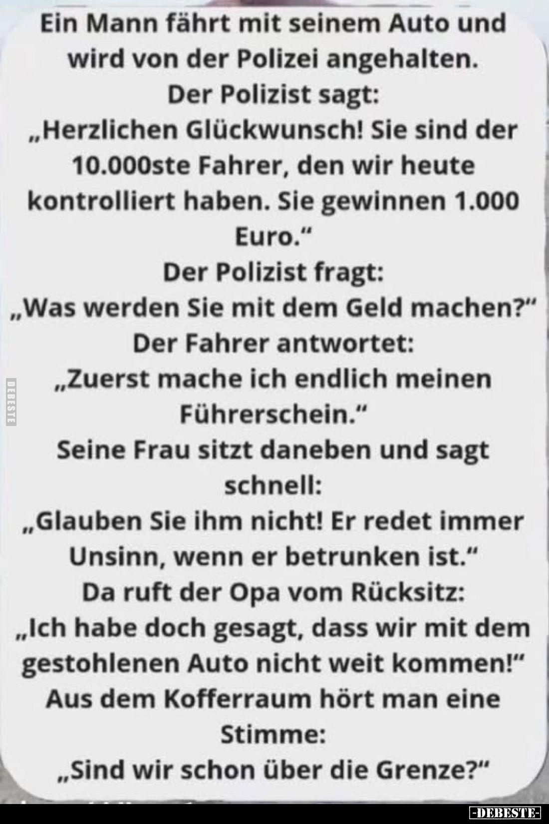Ein Mann fährt mit seinem Auto und wird von der Polizei angehalten.
Der Polizist sagt:
„Herzlichen Glückwunsch! Sie sind de...