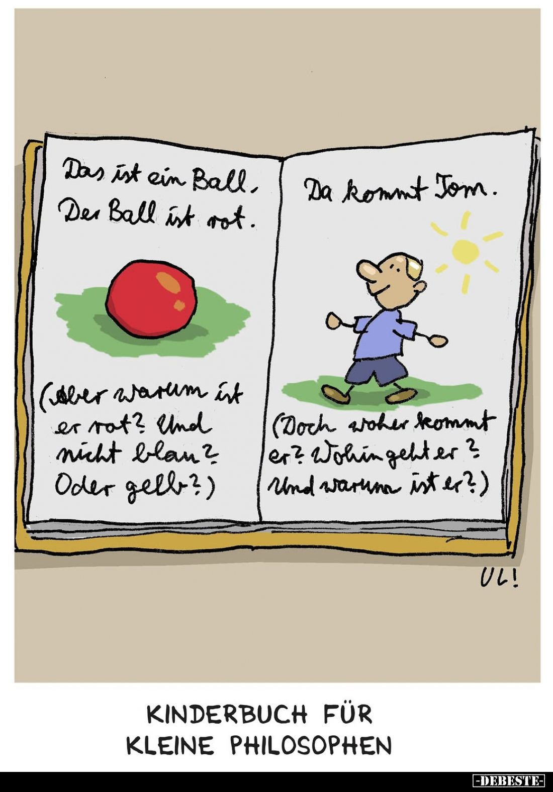 Kinderbuch für kleine Philosophen
-
Das ist ein Ball, der Ball ist rot.
(Aber warum ist er rot? Und nicht blau? Oder gelb?...