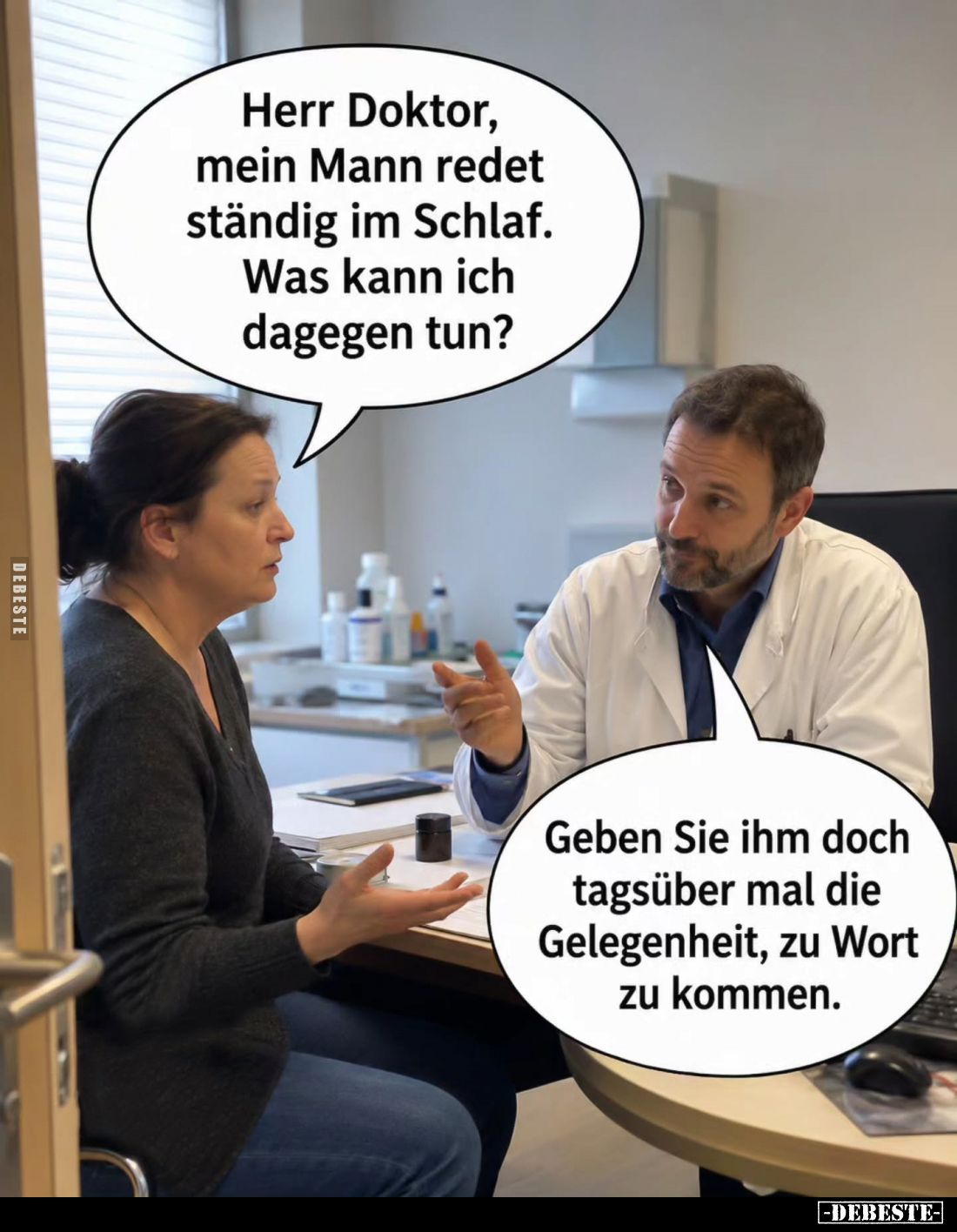 Herr Doktor, mein Mann redet ständig im Schlaf.
Was kann ich dagegen tun? -
Geben Sie ihm doch tagsüber mal die Gelegenheit...