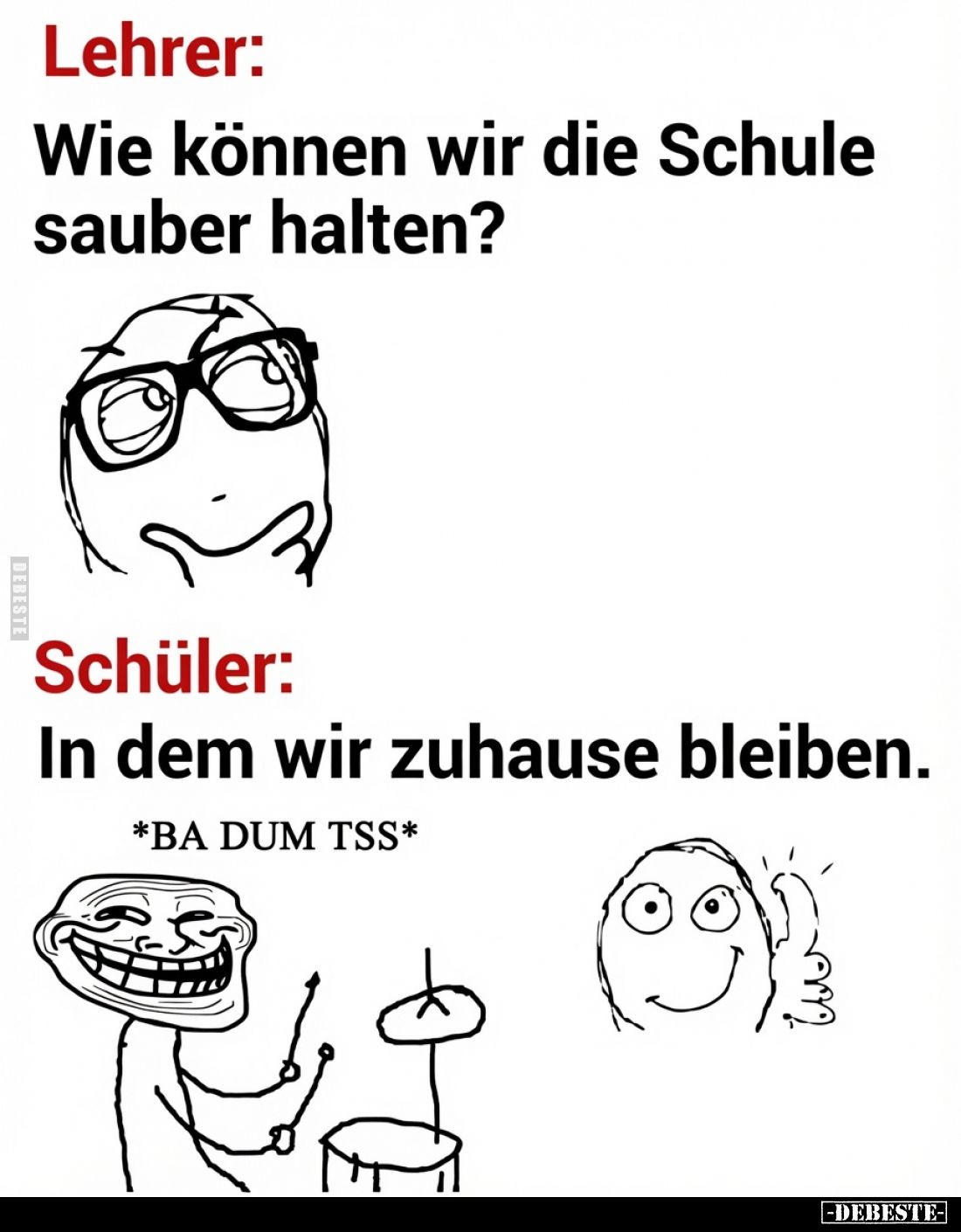 Lehrer:
Wie können wir die Schule sauber halten? -
Schüler:
In dem wir zuhause bleiben. -
*BA DUM TSS*