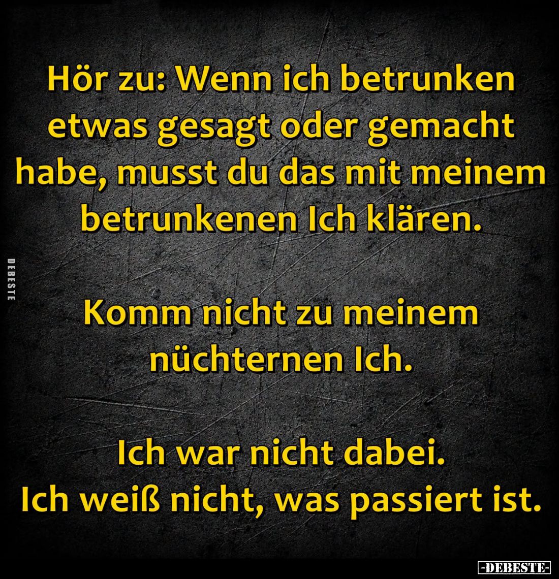 Hör zu: Wenn ich betrunken etwas gesagt oder gemacht habe, musst du das mit meinem betrunkenen Ich klären.

Komm nicht zu m...
