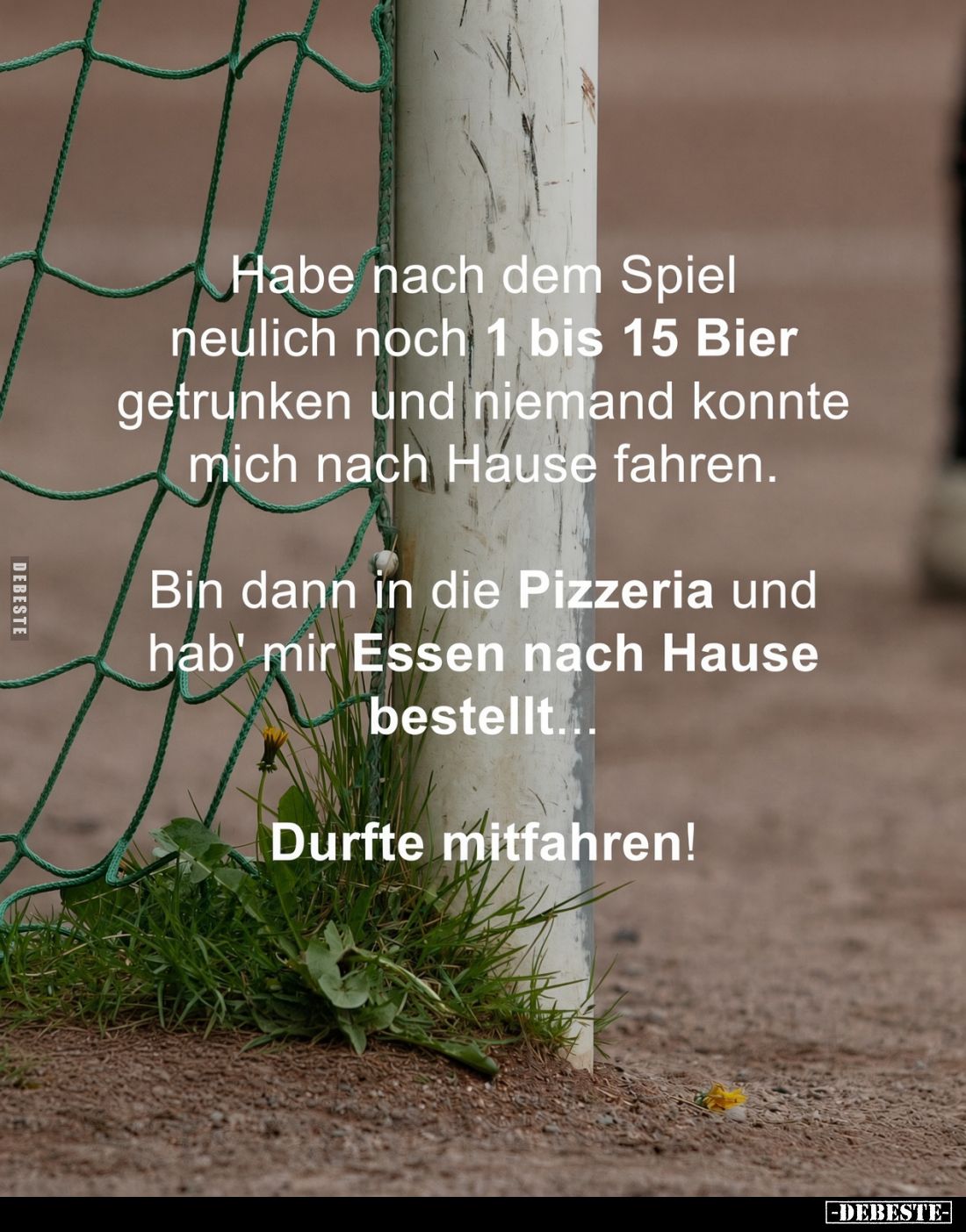 Habe nach dem Spiel neulich noch 1 bis 15 Bier getrunken und niemand konnte mich nach Hause fahren.

Bin dann in die Pizzer...