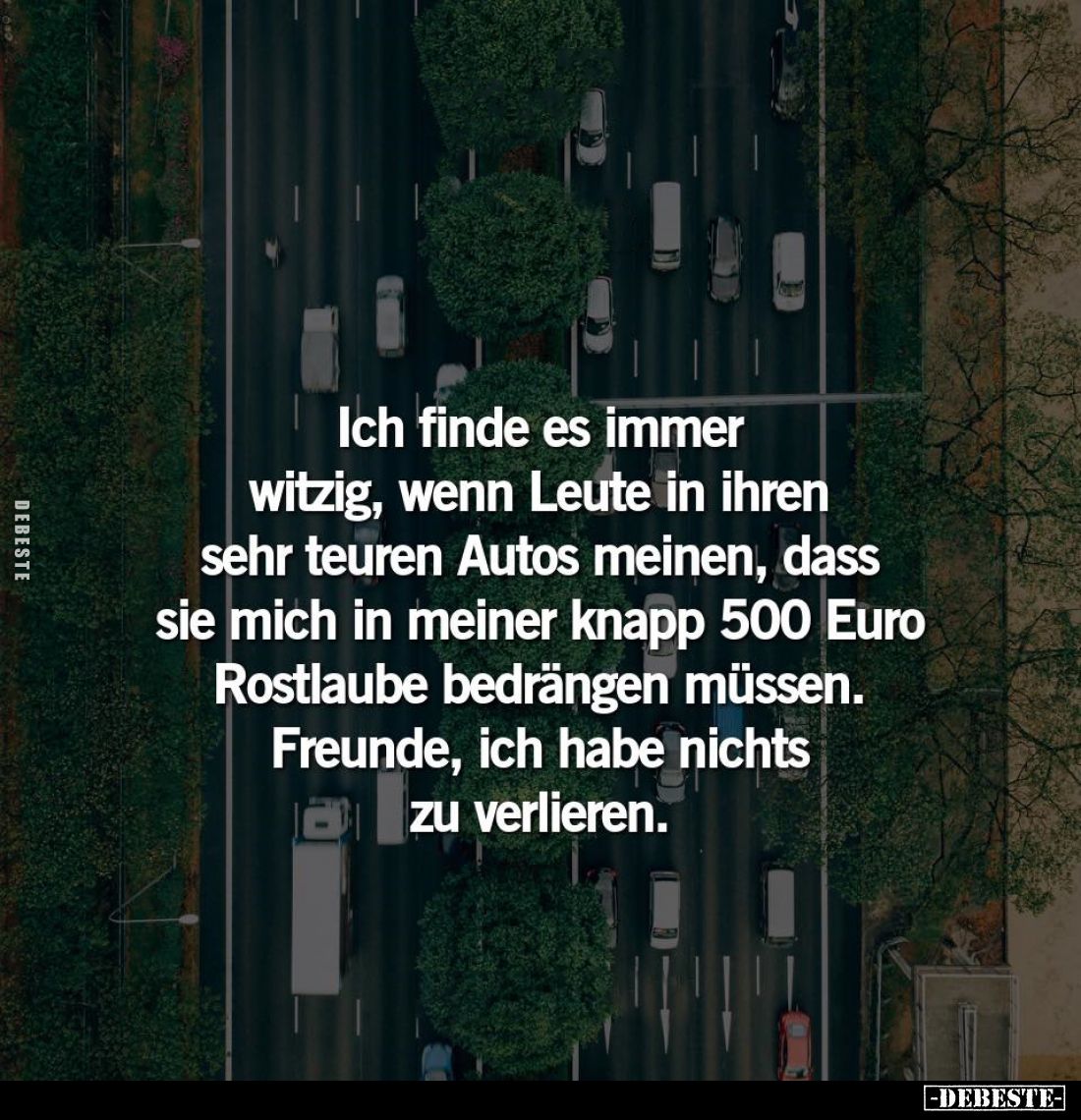 Ich finde es immer witzig, wenn Leute in ihren sehr teuren Autos meinen, dass sie mich in meiner knapp 500 Euro Rostlaube bed...