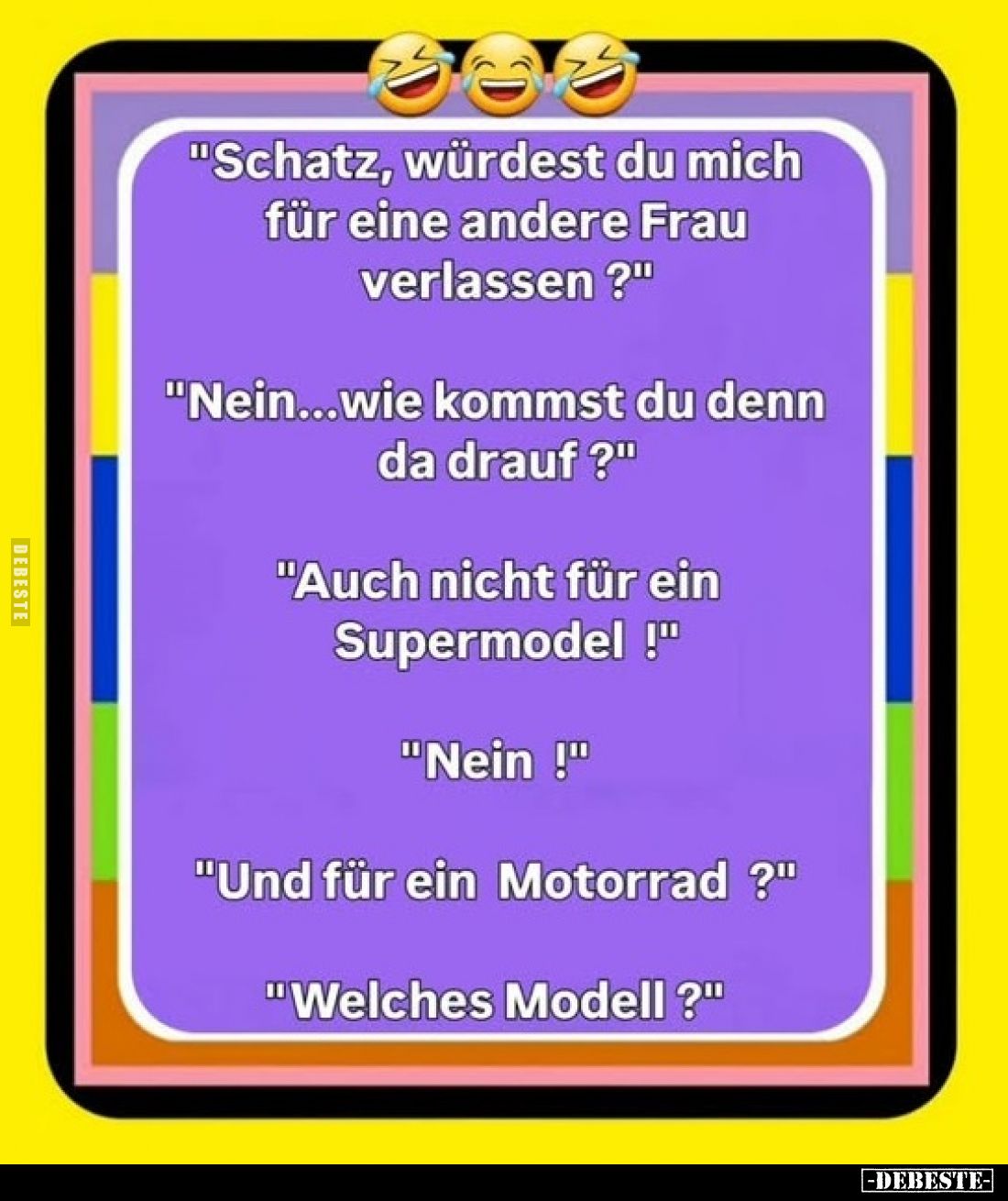 "Schatz, würdest du mich für eine andere Frau verlassen?"
"Nein...wie kommst du denn da drauf?"
"A...