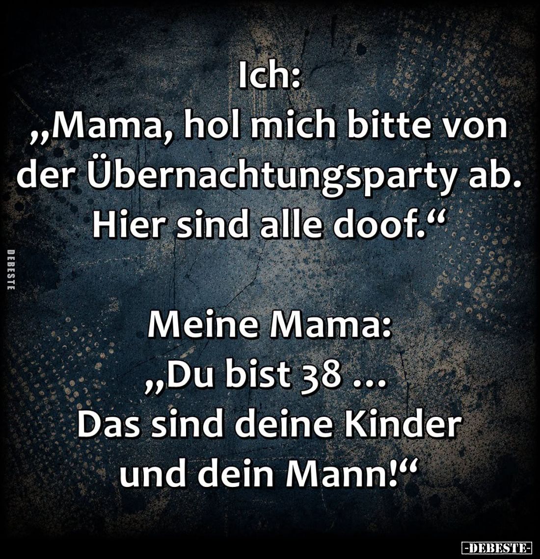 Ich:
"Mama, hol mich bitte von der Übernachtungsparty ab. Hier sind alle doof."
-
Meine Mama:
"Du bist 38 ...