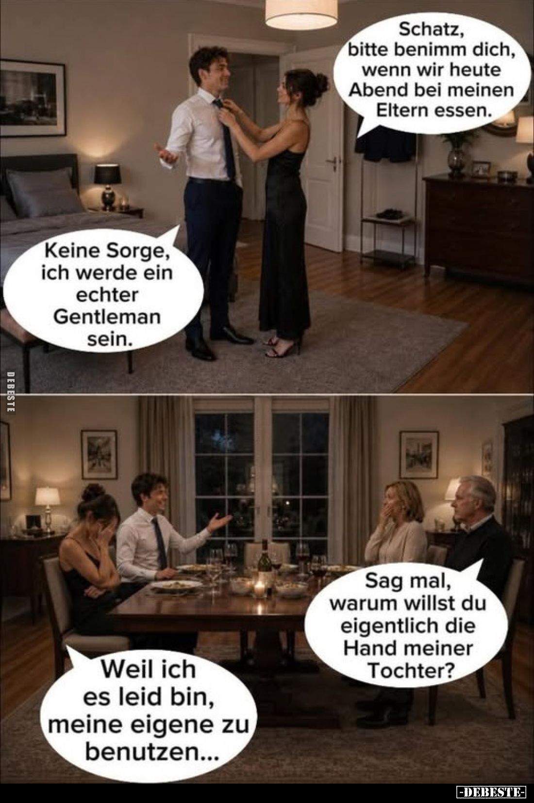 Schatz, bitte benimm dich, wenn wir heute Abend bei meinen Eltern essen.
Keine Sorge, ich werde ein echter Gentleman sein.
...
