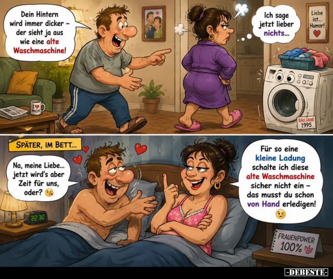 Dein Hintern wird immer dicker der sieht ja aus wie eine alte Waschmaschine!
-
Ich sage jetzt lieber nichts...
-
SPÄTER, ...