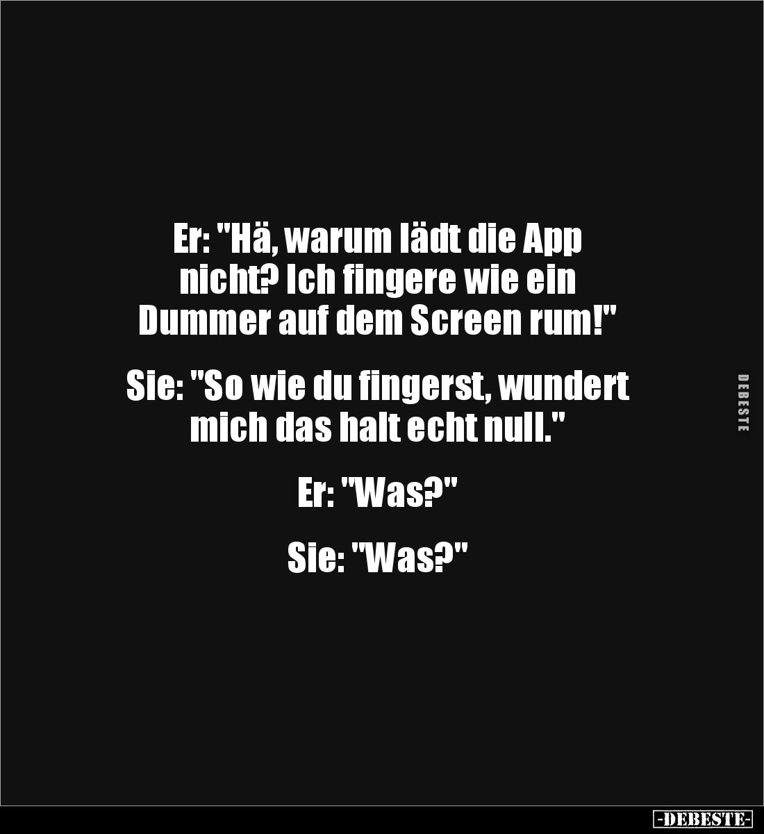 Er: "Hä, warum lädt die App 
nicht? Ich fingere wie ein 
Dummer auf dem Screen rum!"


Sie: "So wie du fi...