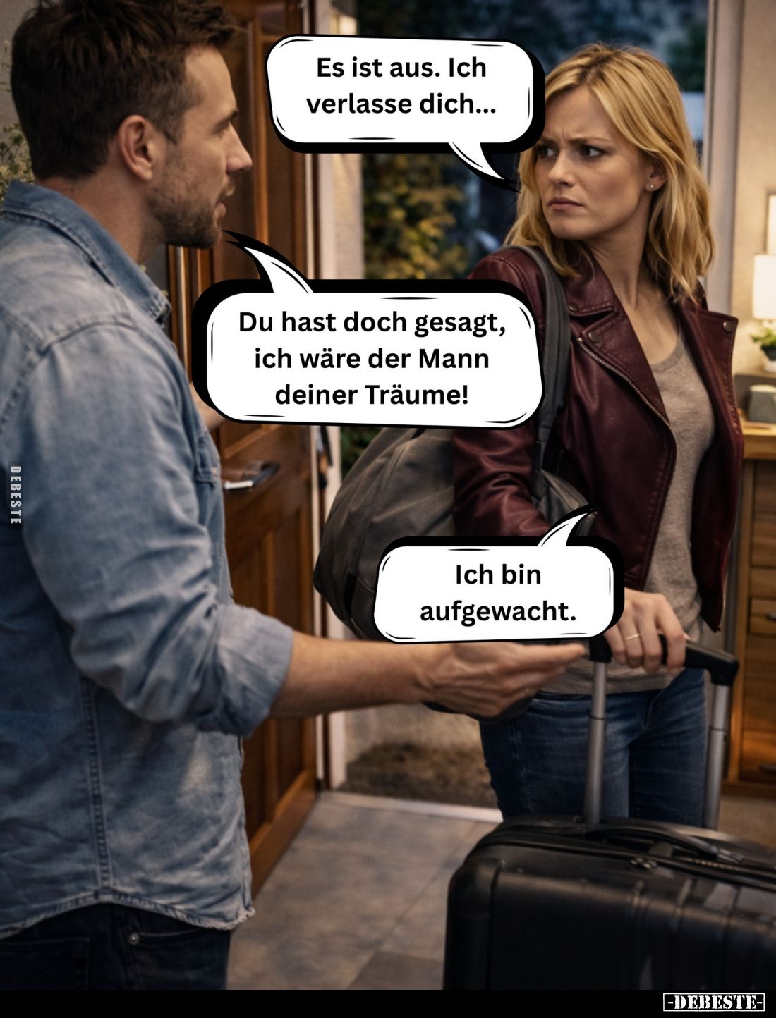Es ist aus. Ich verlasse dich... - 
Du hast doch gesagt, ich wäre der Mann deiner Träume! -
Ich bin aufgewacht.