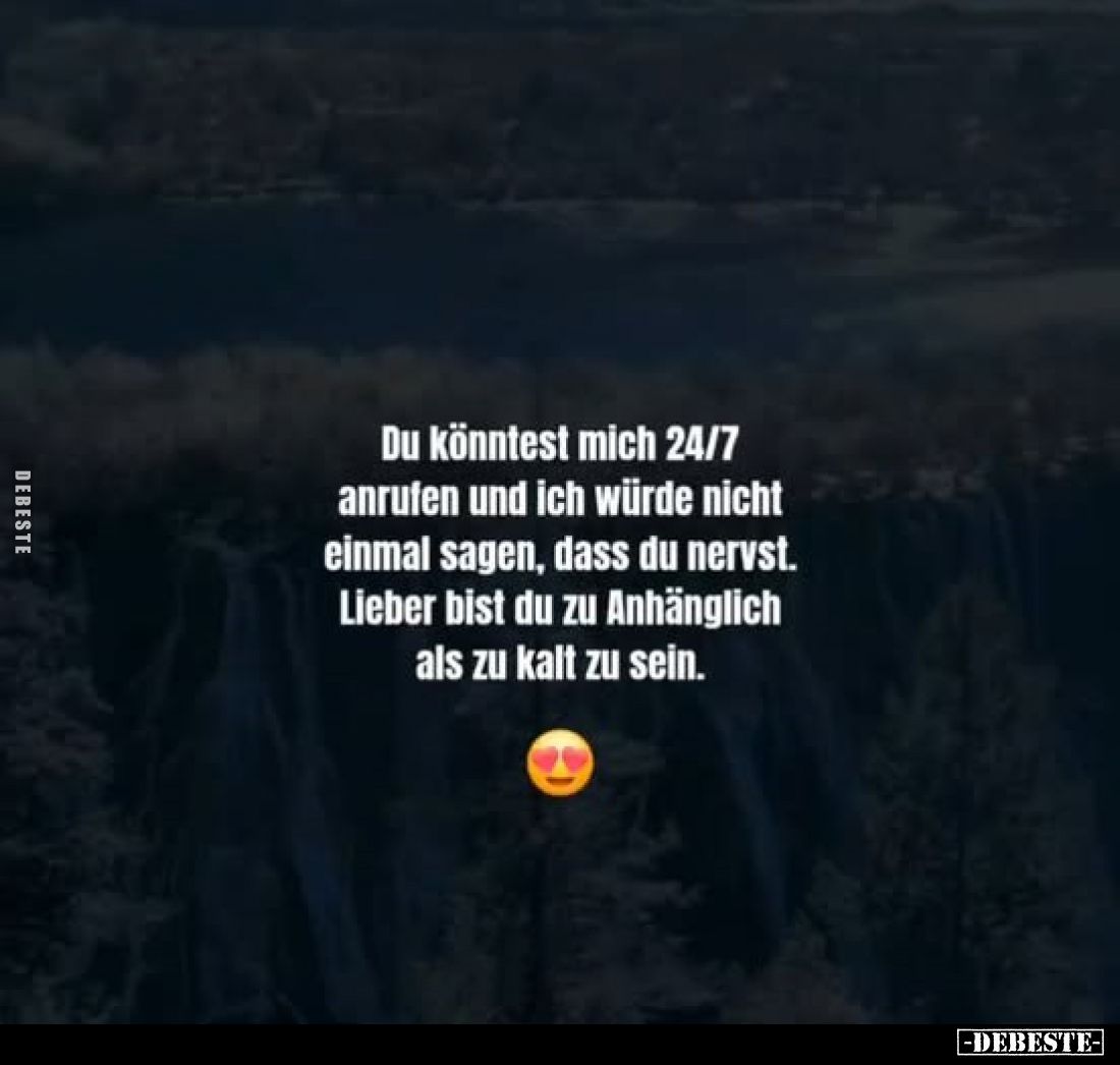 Du könntest mich 24/7 anrufen und ich würde nicht einmal sagen, dass du nervst.
Lieber bist du zu Anhänglich als zu kalt zu ...