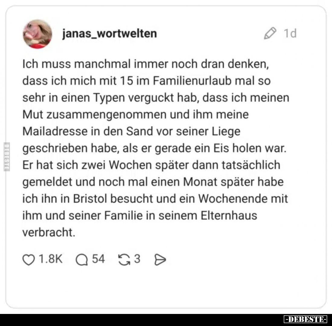 Ich muss manchmal immer noch dran denken, dass ich mich mit 15 im Familienurlaub mal so sehr in einen Typen verguckt hab, das...
