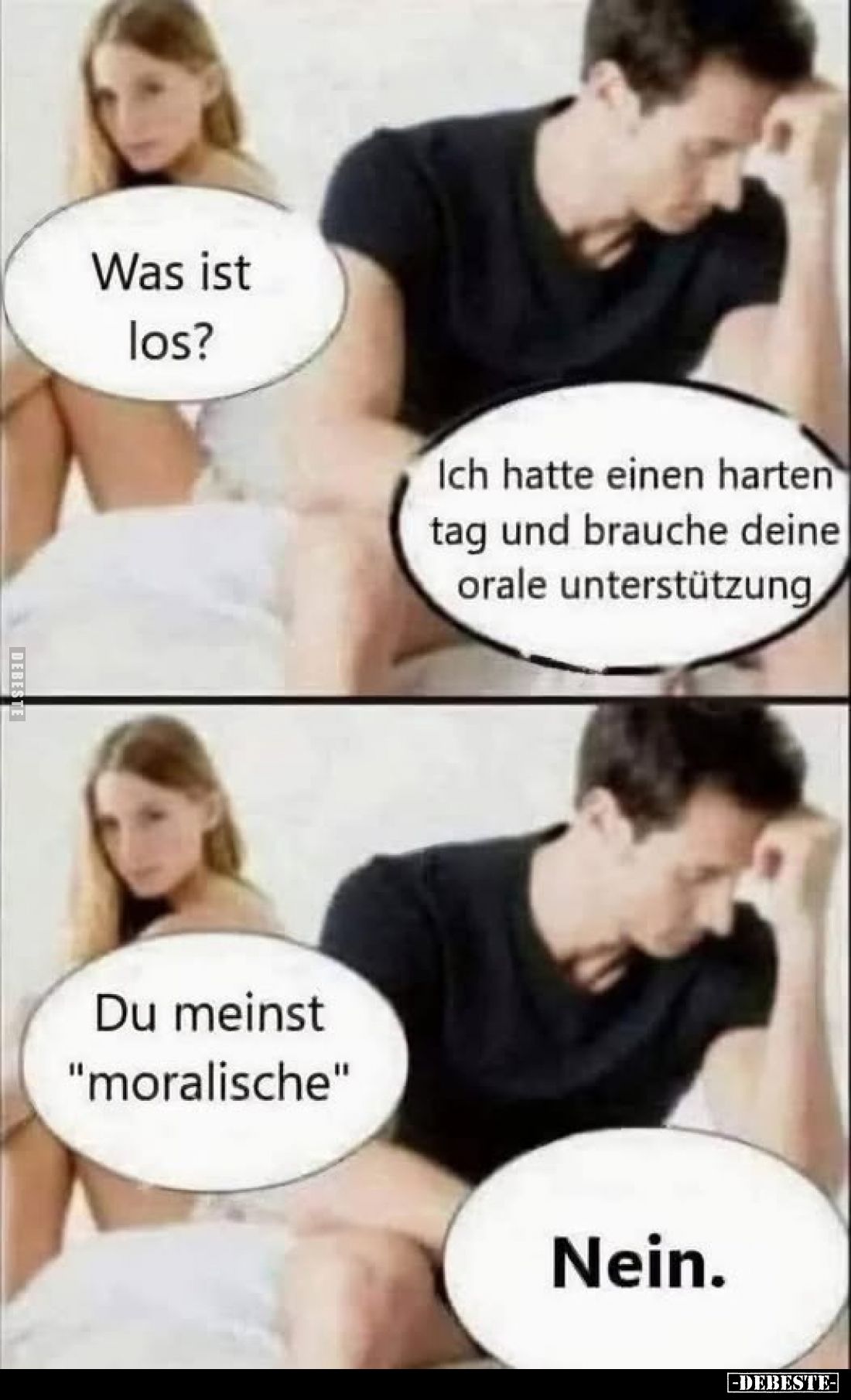 Was ist los? -
Ich hatte einen harten Tag und brauche deine orale Unterstützung. -
Du meinst "moralische". -
Nei...