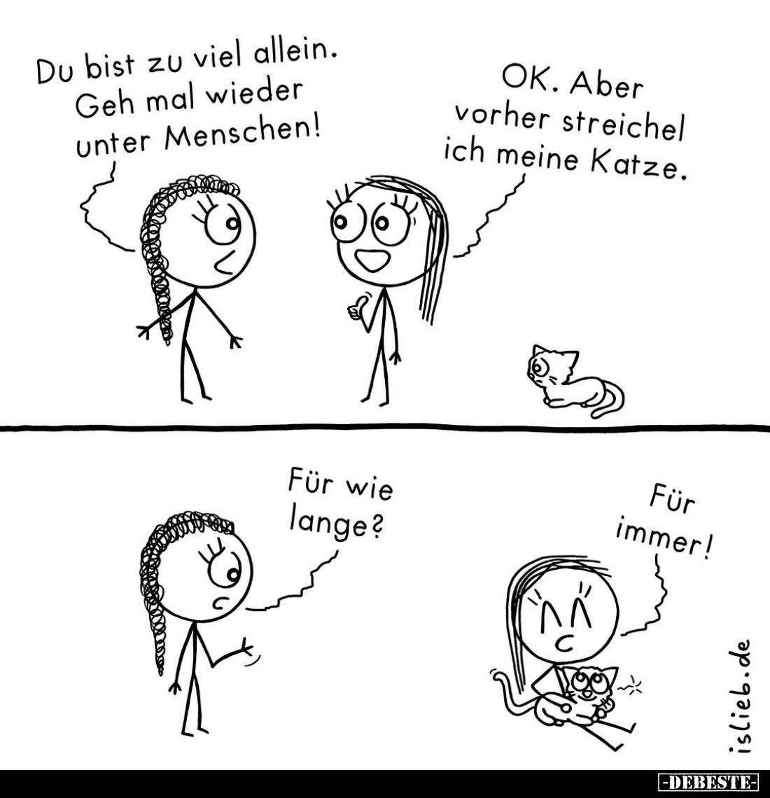 Du bist zu viel allein. Geh mal wieder unter Menschen! -
OK. Aber vorher streichel ich meine Katze. -
Für wie lange? -
Für...