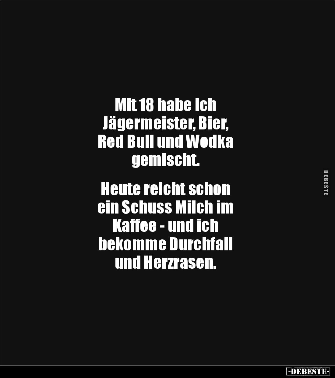 Mit 18 habe ich
Jägermeister, Bier,
Red Bull und Wodka
gemischt.


Heute reicht schon
ein Schuss Milch im
Kaffee - un...