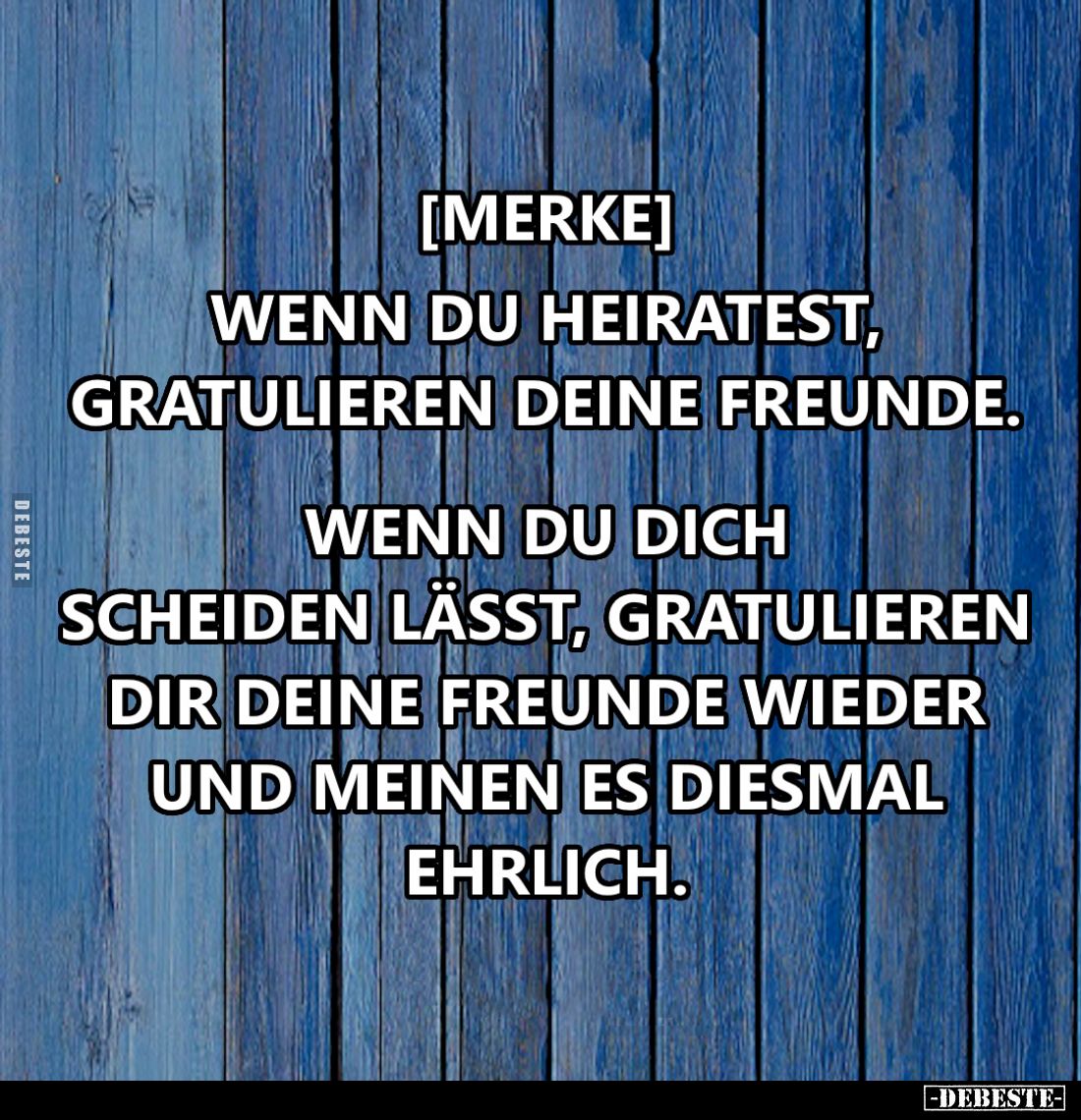 Wenn du heiratest, gratulieren deine Freunde.
Wenn du dich scheiden lässt, gratulieren dir deine Freunde wieder und meinen e...