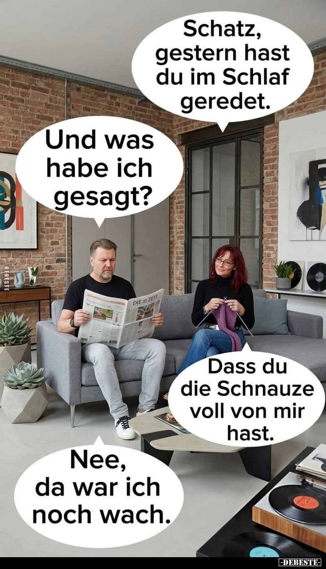 Schatz, gestern hast du im Schlaf geredet. -
Und was habe ich gesagt?
-
Dass du die Schnauze voll von mir hast. -
Nee, d...