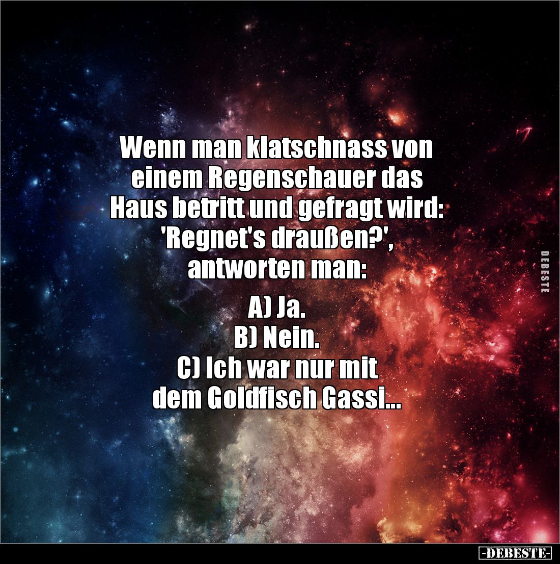 Wenn man klatschnass von 
einem Regenschauer das 
Haus betritt und gefragt wird: 
'Regnet's draußen?', 
antworten man:
...