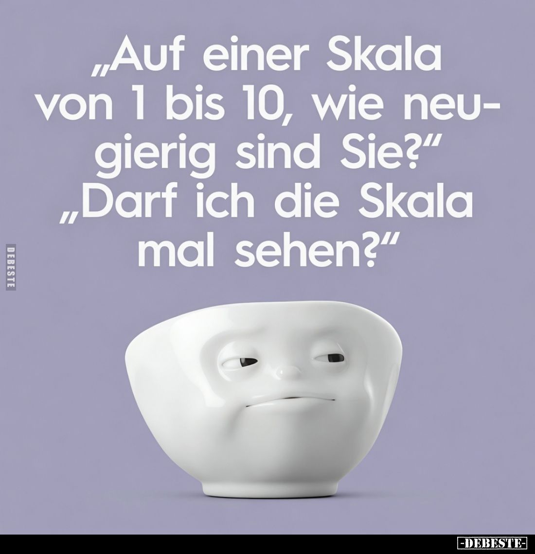 „Auf einer Skala von 1 bis 10, wie neugierig sind Sie?“
„Darf ich die Skala mal sehen?“