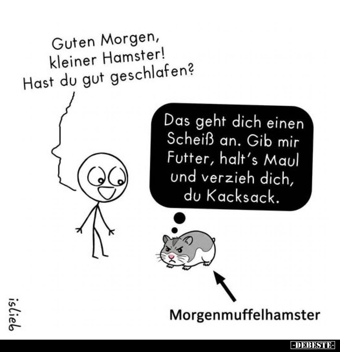 Guten Morgen, kleiner Hamster! Hast du gut geschlafen?
-
Das geht dich einen Scheiß an. Gib mir Futter, halt's Maul und ver...