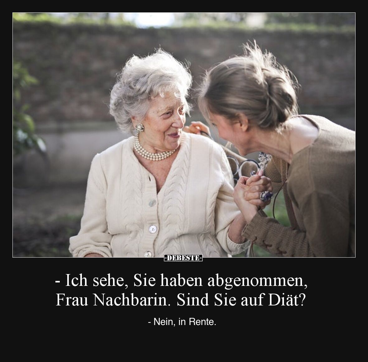 - Ich sehe, Sie haben abgenommen, Frau Nachbarin. Sind Sie auf Diät?

- Nein, in Rente.