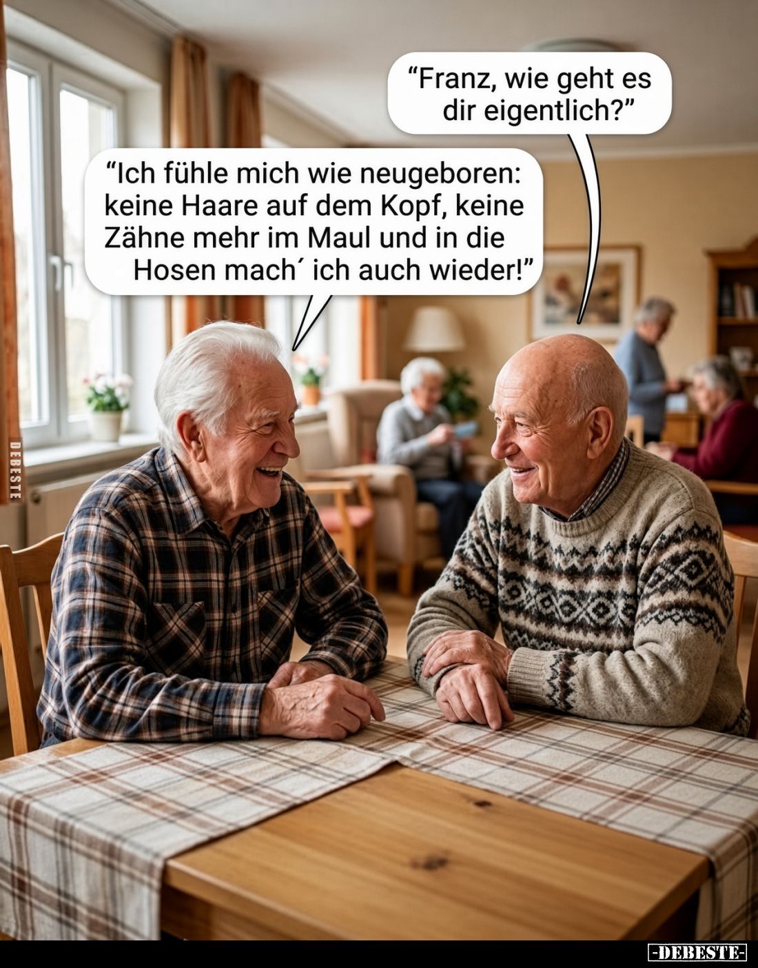"Franz, wie geht es dir eigentlich?"
-
"Ich fühle mich wie neugeboren: keine Haare auf dem Kopf, keine Zähne...