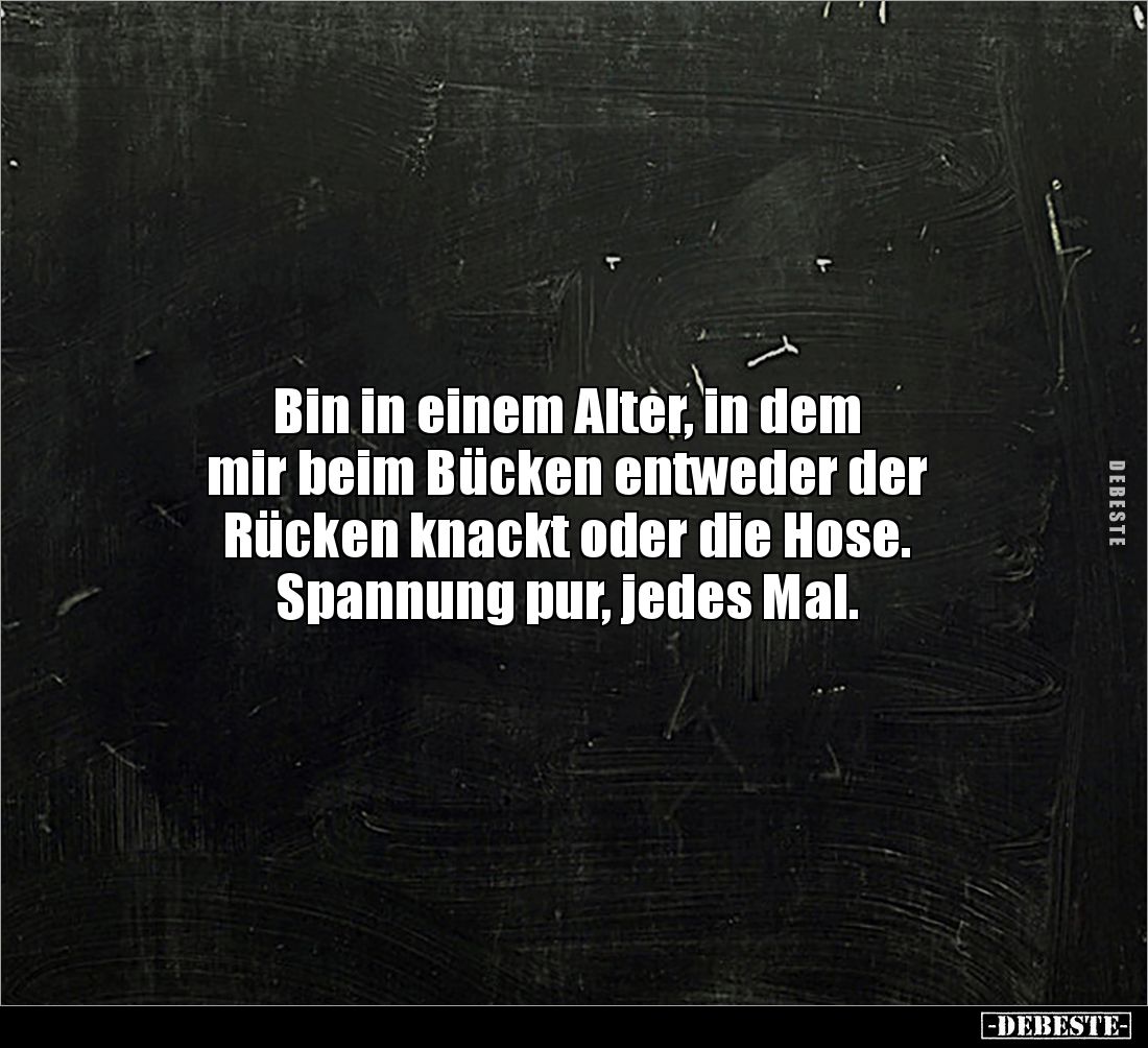 Bin in einem Alter, in dem 
mir beim Bücken entweder der 
Rücken knackt oder die Hose. 
Spannung pur, jedes Mal.