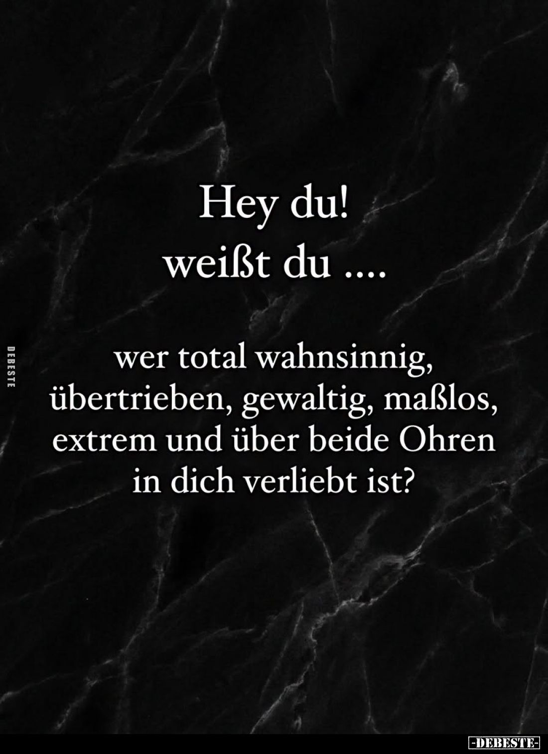 Hey du! weißt du....
wer total wahnsinnig, übertrieben, gewaltig, maßlos, extrem und über beide Ohren in dich verliebt ist?