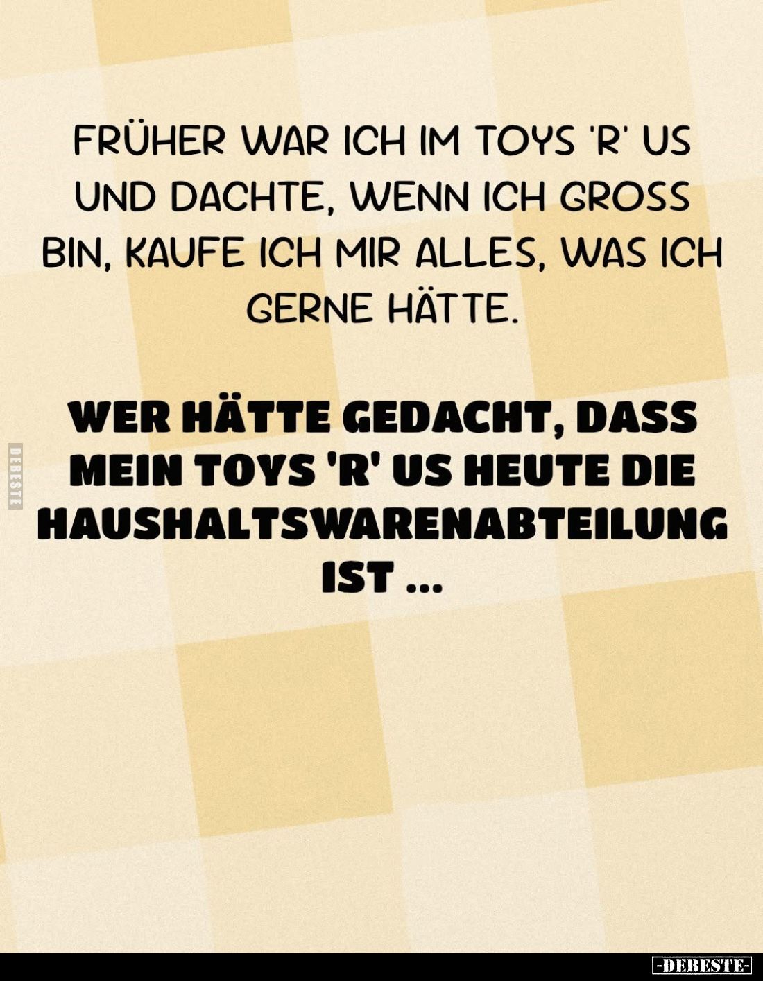 Früher war ich im Toys 'R' Us und dachte, wenn ich groß bin, kaufe ich mir alles, was ich gerne hätte.
Wer hätte gedacht, da...