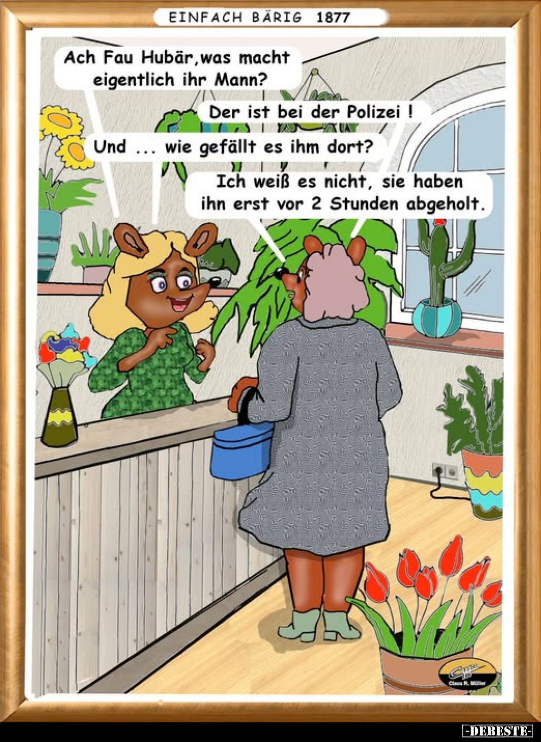 Ach Fau Hubär, was macht eigentlich ihr Mann?
Der ist bei der Polizei!
Und ... wie gefällt es ihm dort?
Ich weiß es nicht,...