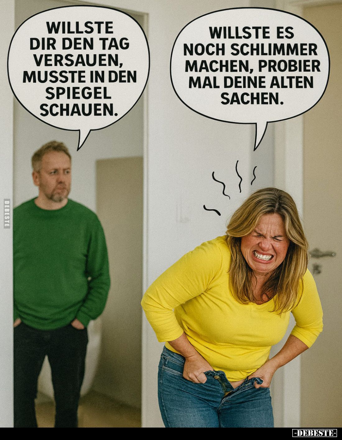 Willste dir den Tag versauen, musste in den Spiegel schauen. -
Willste es noch schlimmer machen, probier mal deine alten Sac...