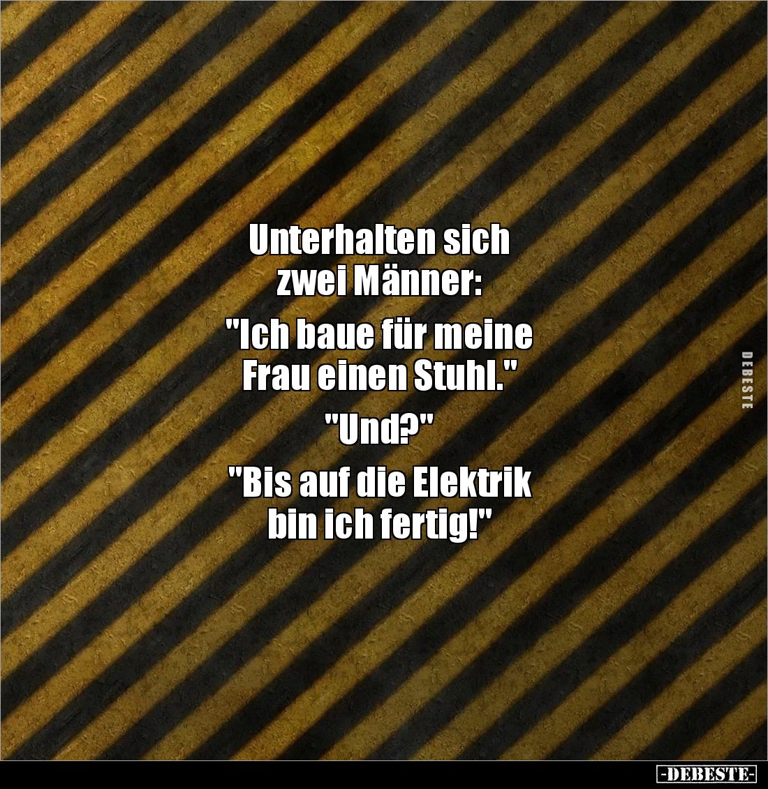 Unterhalten sich 
zwei Männer: 

"Ich baue für meine 
Frau einen Stuhl." 

"Und?" 

"Bis auf...