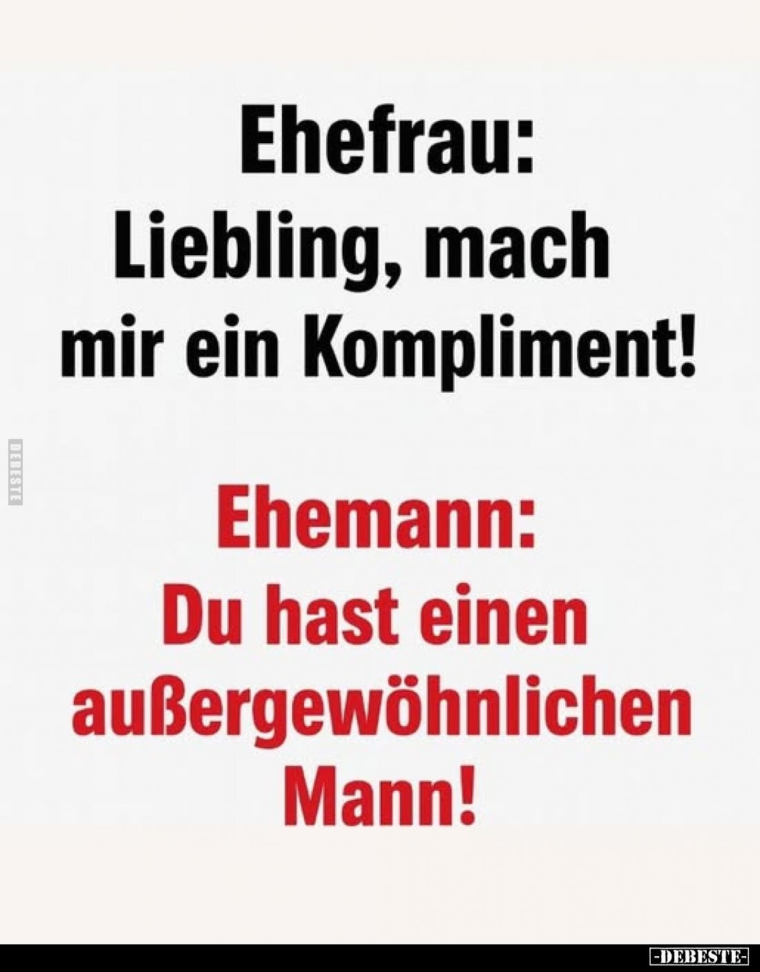 Ehefrau:
Liebling, mach mir ein Kompliment!
Ehemann:
Du hast einen außergewöhnlichen Mann!