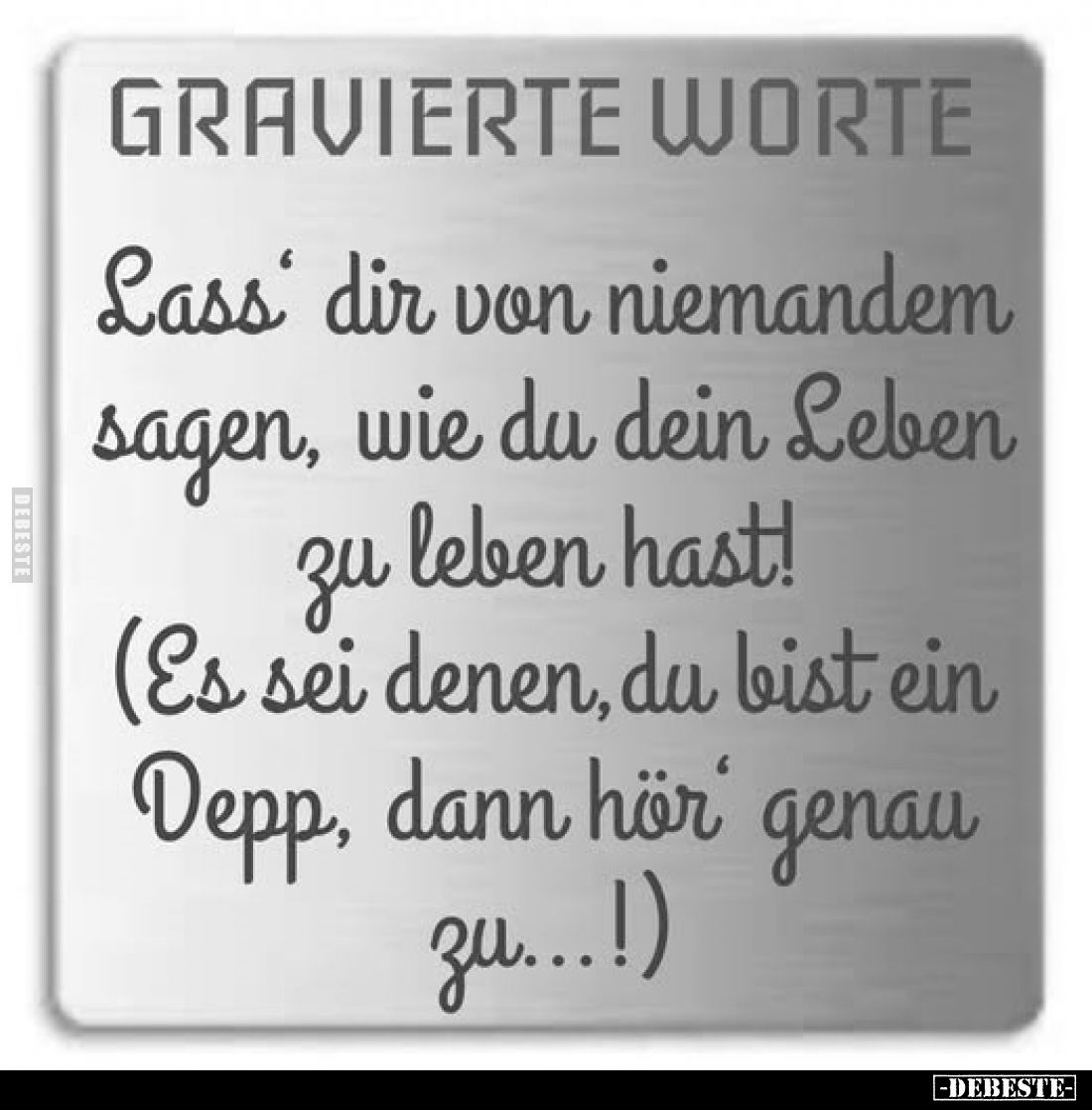 GRAVIERTE WORTE.
Lass dir von niemandem sagen, wie du dein Leben zu leben hast!
(Es sei denen, du bist ein Depp, dann hör g...