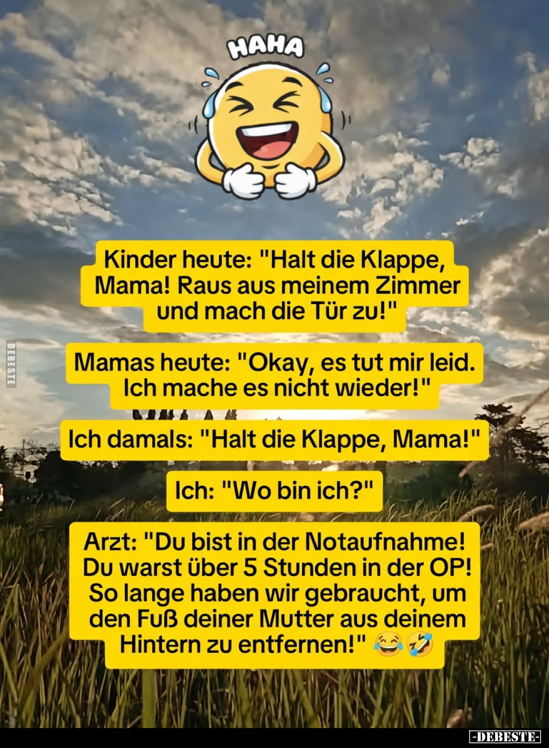 Kinder heute: "Halt die Klappe, Mama! Raus aus meinem Zimmer und mach die Tür zu!"
Mamas heute: "Okay, es t...