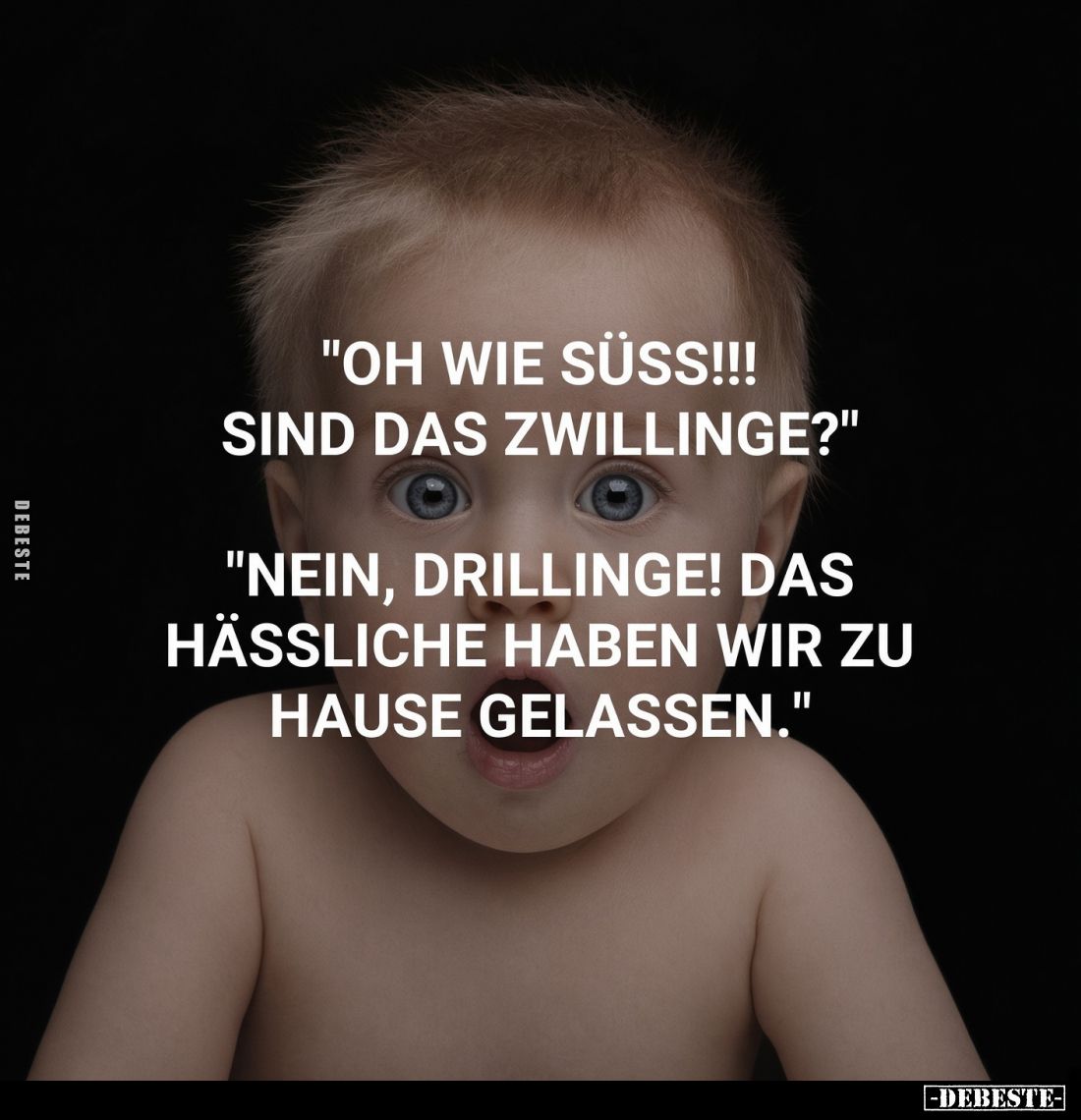 "Oh wie süss!!! Sind das Zwillinge?"
"Nein, Drillinge! Das Hässliche haben wir zu Hause gelassen."