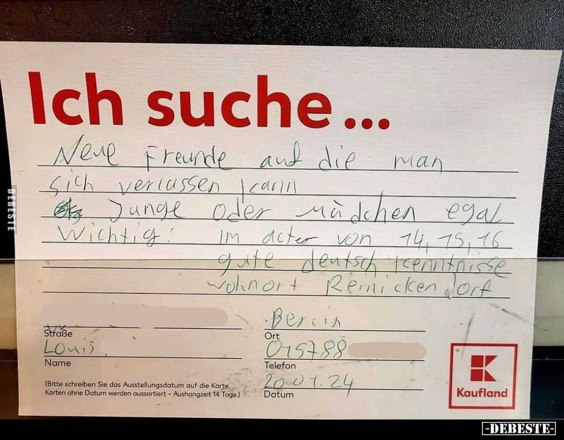 Ich suche...
Neue Freunde auf die man
sich verlassen kann. Junge oder Mädchen egal. Wichtig: Im Alter von 14, 15, 16, gute ...