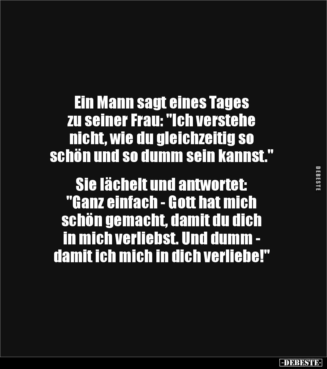 Ein Mann sagt eines Tages
zu seiner Frau: "Ich verstehe
nicht, wie du gleichzeitig so
schön und so dumm sein kanns...