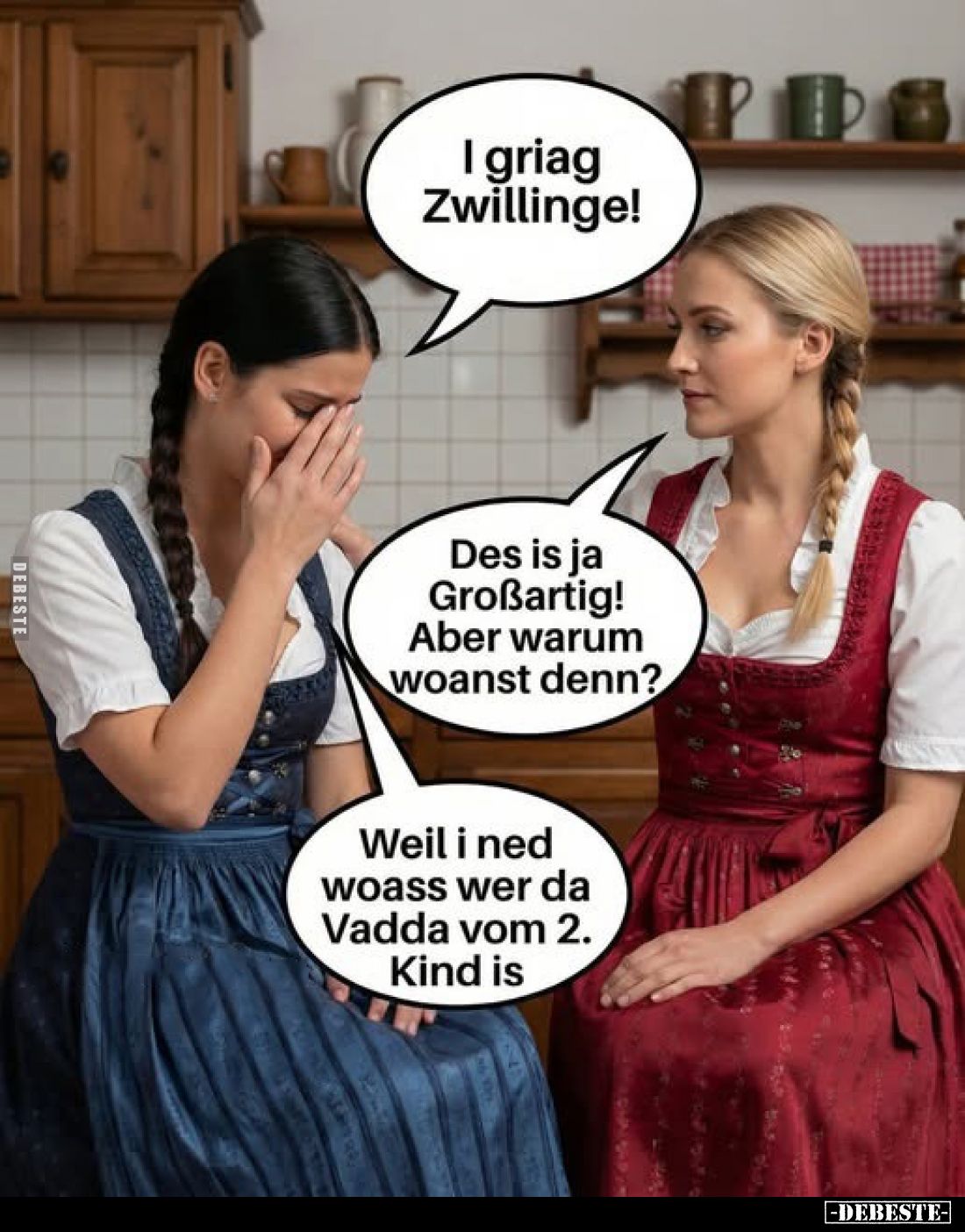 I griag Zwillinge!
-
Des is ja Großartig! Aber warum woanst denn?
-
Weil i ned woass wer da Vadda vom 2. Kind is