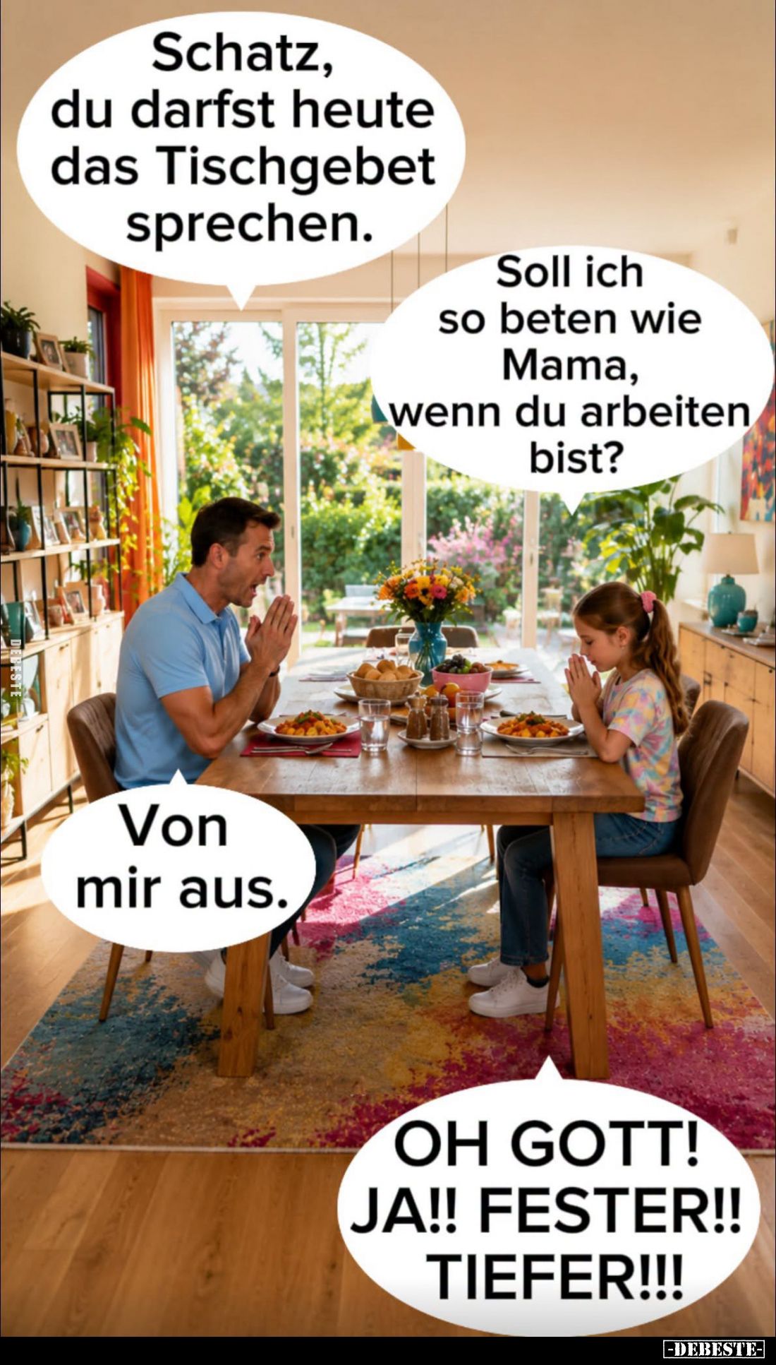 Schatz, du darfst heute das Tischgebet sprechen. -
Soll ich so beten wie Mama, wenn du arbeiten bist? -
Von mir aus.
-
OH...