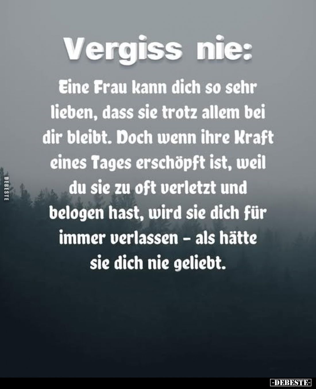 Vergiss nie:
Eine Frau kann dich so sehr lieben, dass sie trotz allem bei dir bleibt. Doch wenn ihre Kraft eines Tages ersch...