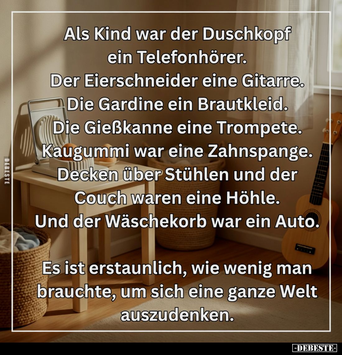 Als Kind war der Duschkopf ein Telefonhörer.
Der Eierschneider eine Gitarre.
Die Gardine ein Brautkleid.
Die Gießkanne ein...