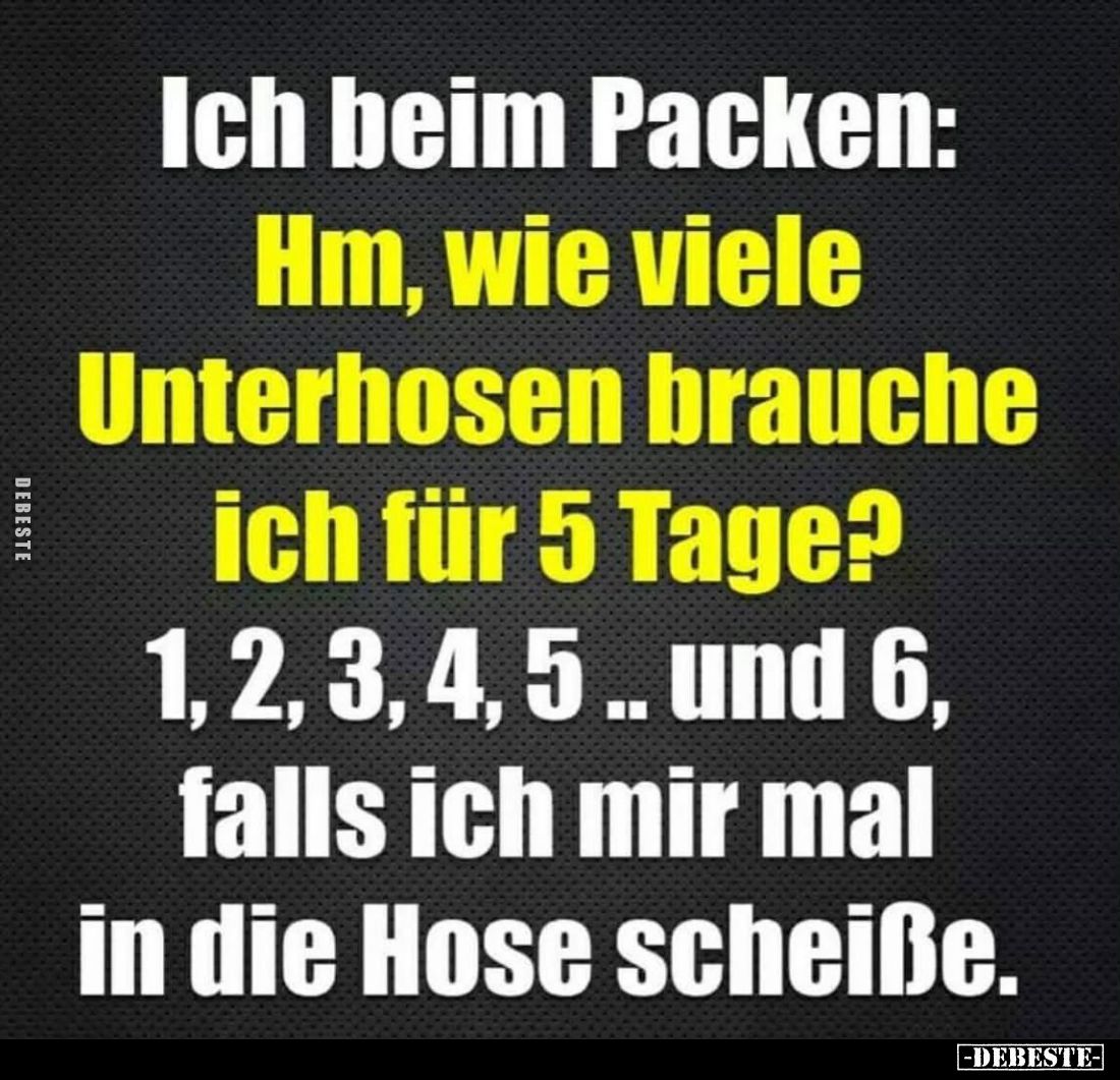 Ich beim Packen:
Hm, wie viele Unterhosen brauche ich für 5 Tage?
1, 2, 3, 4, 5.. und 6, falls ich mir mal in die Hose sche...