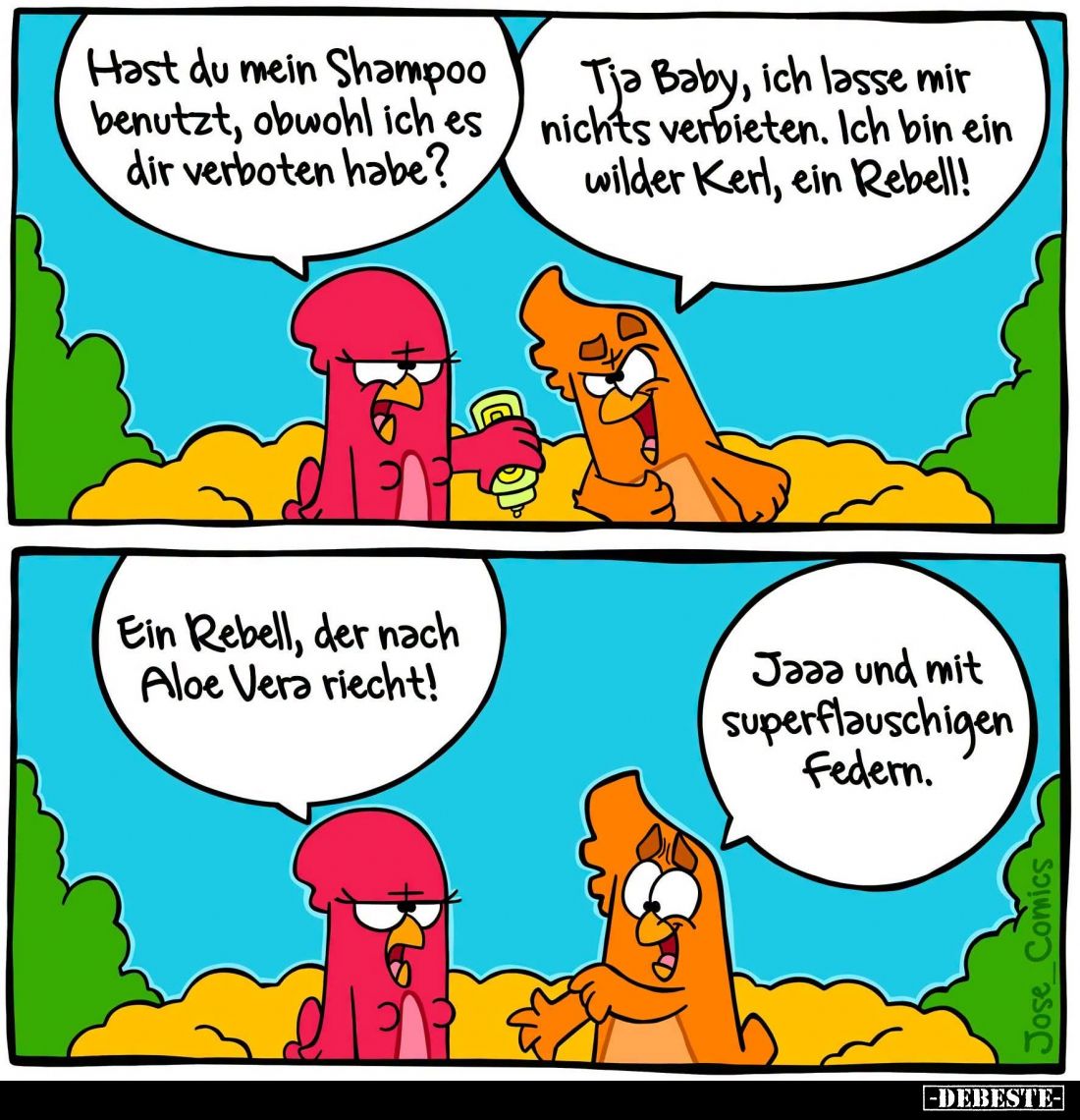 Hast du mein Shampoo benutzt, obwohl ich es dir verboten habe? -
Tja Baby, ich lasse mir nichts verbieten. Ich bin ein wilde...