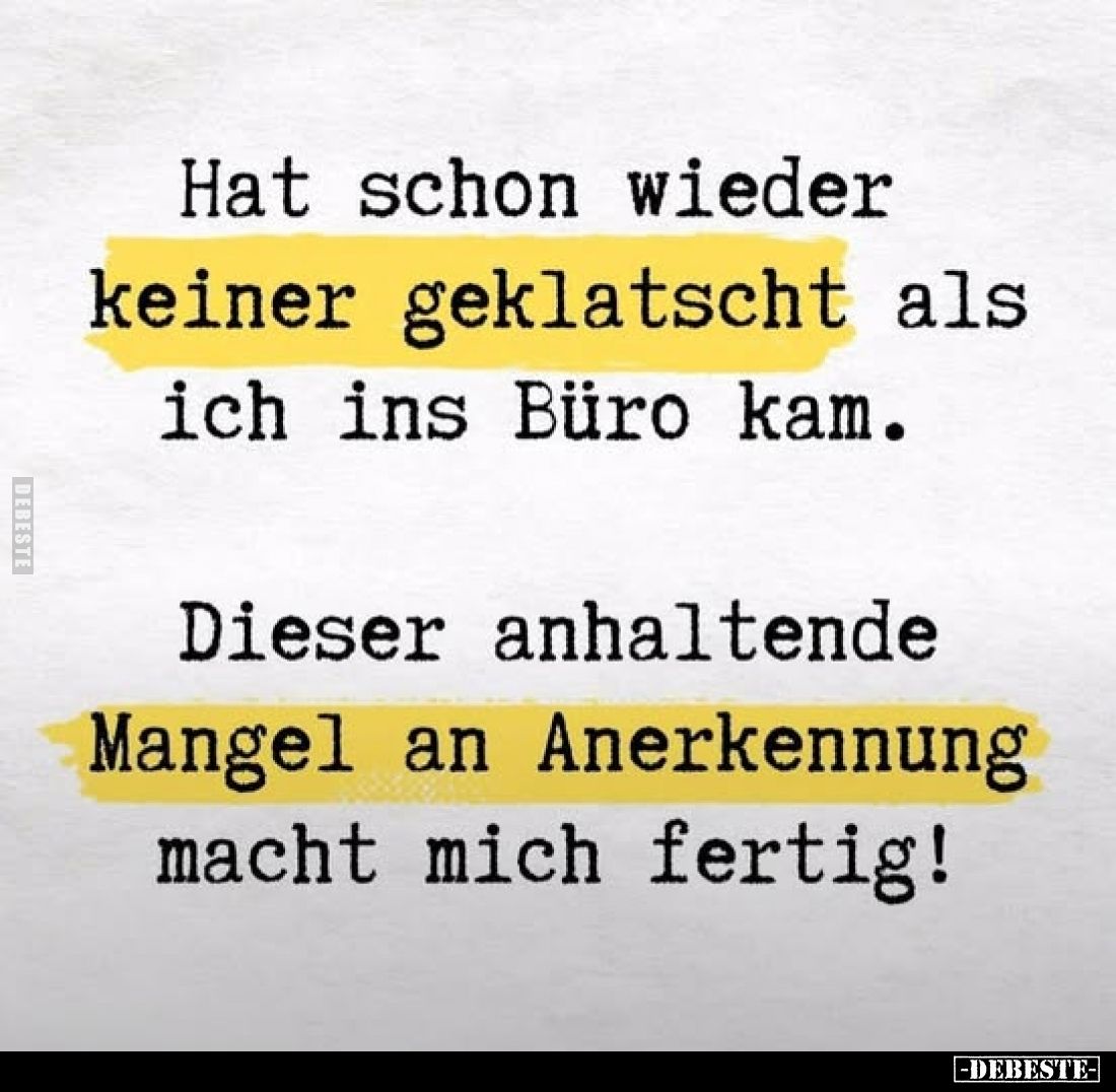 Hat schon wieder keiner geklatscht als ich ins Büro kam.
Dieser anhaltende
Mangel an Anerkennung macht mich fertig!