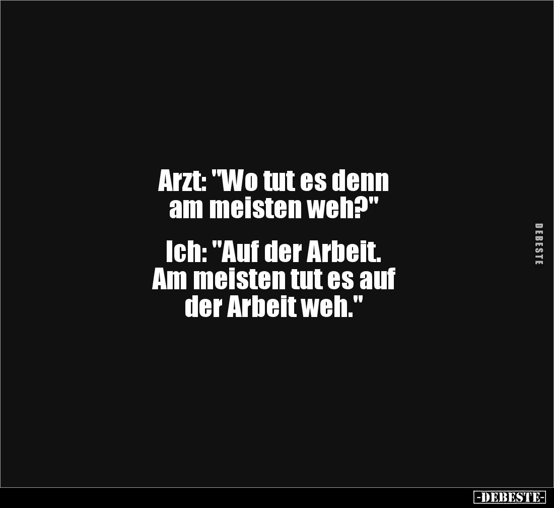 Arzt: "Wo tut es denn 
am meisten weh?"


Ich: "Auf der Arbeit. 
Am meisten tut es auf 
der Arbeit weh.&...