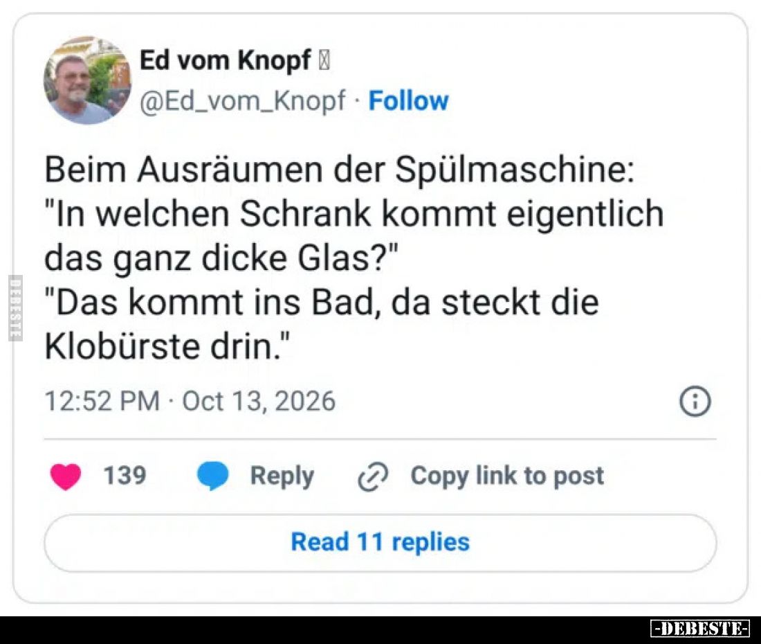 Beim Ausräumen der Spülmaschine:
"In welchen Schrank kommt eigentlich das ganz dicke Glas?"
"Das kommt ins B...