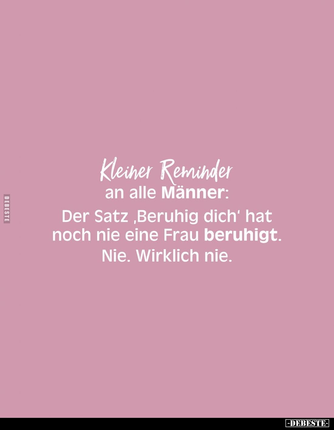 Kleiner Reminder an alle Männer:
Der Satz, Beruhig dich' hat noch nie eine Frau beruhigt.
Nie. Wirklich nie.