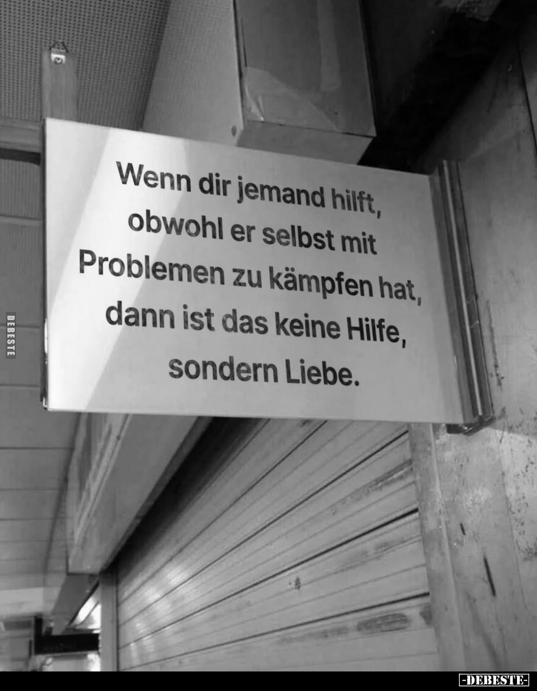 Wenn dir jemand hilft, obwohl er selbst mit
Problemen zu kämpfen hat, dann ist das keine Hilfe, sondern Liebe.