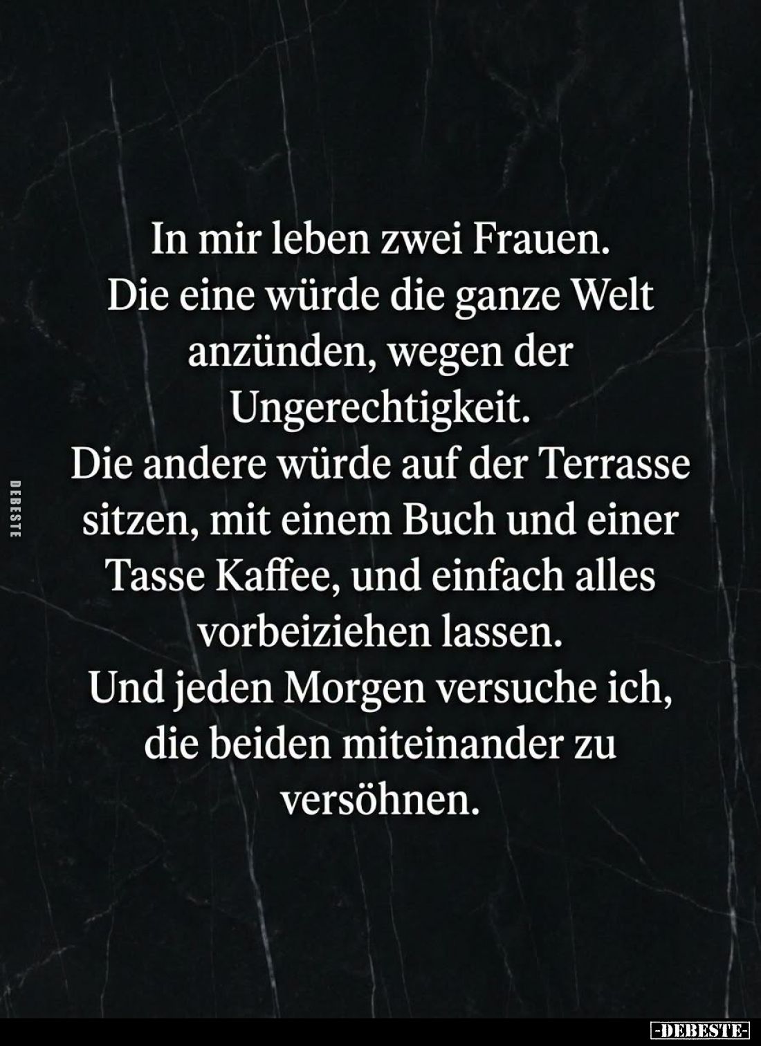 In mir leben zwei Frauen.
Die eine würde die ganze Welt anzünden, wegen der Ungerechtigkeit.
Die andere würde auf der Terra...