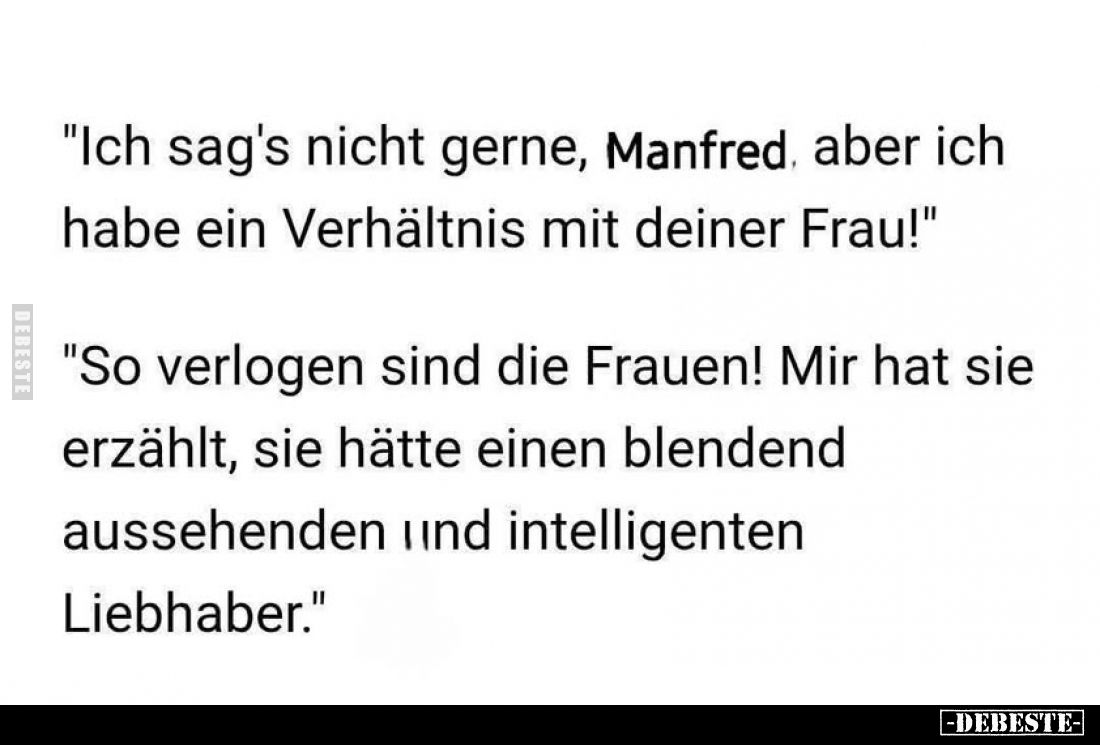 "Ich sag's nicht gerne, Manfred, aber ich habe ein Verhältnis mit deiner Frau!"
"So verlogen sind die Frauen!...